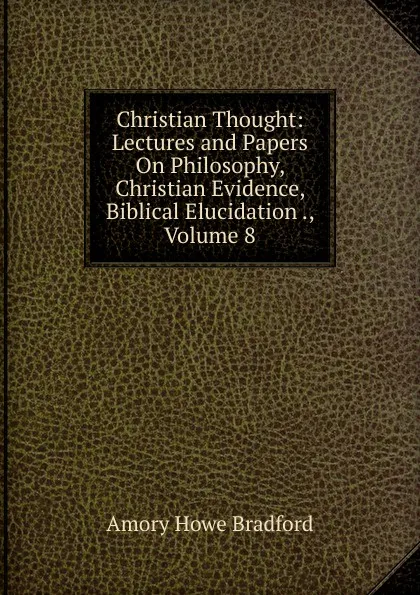 Обложка книги Christian Thought: Lectures and Papers On Philosophy, Christian Evidence, Biblical Elucidation ., Volume 8, Amory Howe Bradford