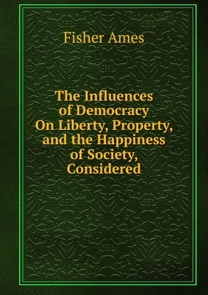 Обложка книги The Influences of Democracy On Liberty, Property, and the Happiness of Society, Considered, Fisher Ames