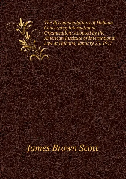 Обложка книги The Recommendations of Habana Concerning International Organization: Adopted by the American Institute of International Law at Habana, January 23, 1917, James Brown Scott