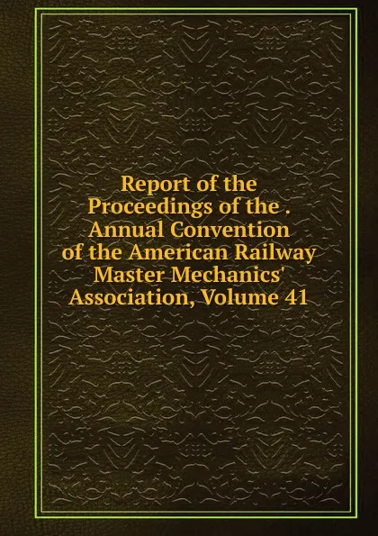 Обложка книги Report of the Proceedings of the . Annual Convention of the American Railway Master Mechanics. Association, Volume 41, 