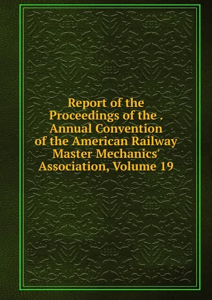 Обложка книги Report of the Proceedings of the . Annual Convention of the American Railway Master Mechanics. Association, Volume 19, 