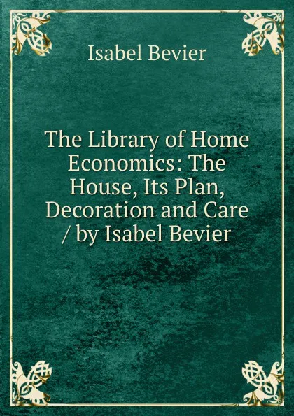 Обложка книги The Library of Home Economics: The House, Its Plan, Decoration and Care / by Isabel Bevier, Isabel Bevier