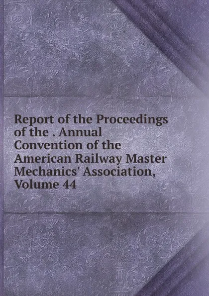 Обложка книги Report of the Proceedings of the . Annual Convention of the American Railway Master Mechanics. Association, Volume 44, 