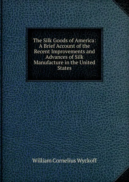 Обложка книги The Silk Goods of America: A Brief Account of the Recent Improvements and Advances of Silk Manufacture in the United States, William Cornelius Wyckoff