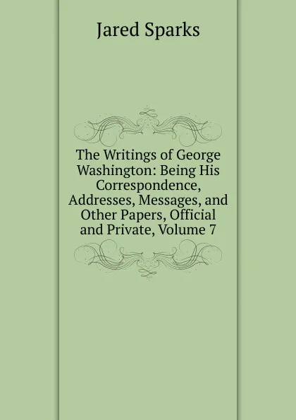 Обложка книги The Writings of George Washington: Being His Correspondence, Addresses, Messages, and Other Papers, Official and Private, Volume 7, Jared Sparks
