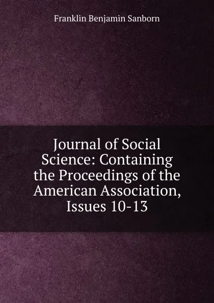 Обложка книги Journal of Social Science: Containing the Proceedings of the American Association, Issues 10-13, F. B. Sanborn