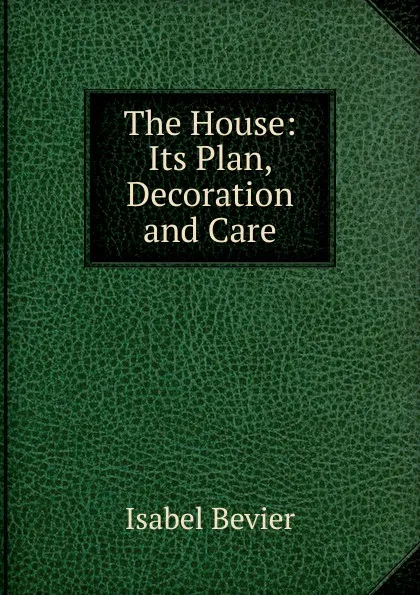 Обложка книги The House: Its Plan, Decoration and Care, Isabel Bevier