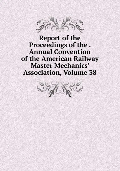 Обложка книги Report of the Proceedings of the . Annual Convention of the American Railway Master Mechanics. Association, Volume 38, 