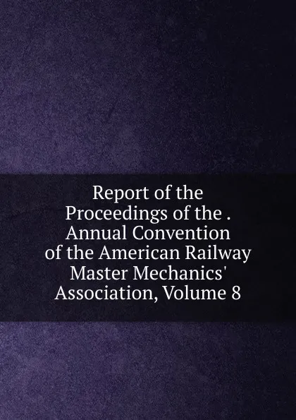 Обложка книги Report of the Proceedings of the . Annual Convention of the American Railway Master Mechanics. Association, Volume 8, 