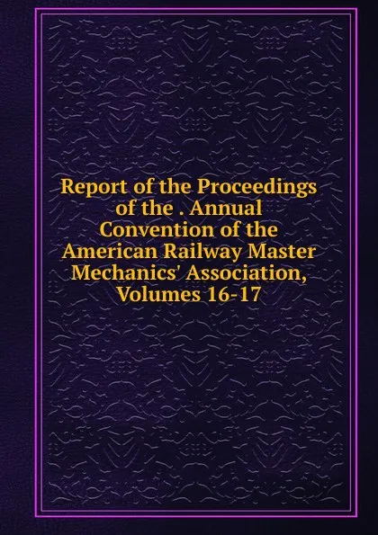 Обложка книги Report of the Proceedings of the . Annual Convention of the American Railway Master Mechanics. Association, Volumes 16-17, 