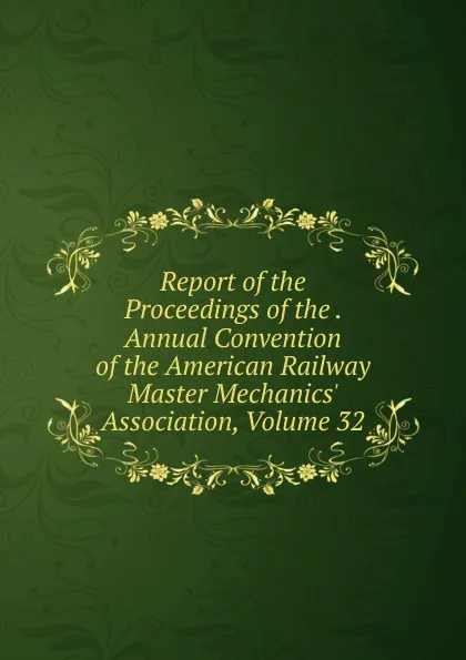 Обложка книги Report of the Proceedings of the . Annual Convention of the American Railway Master Mechanics. Association, Volume 32, 