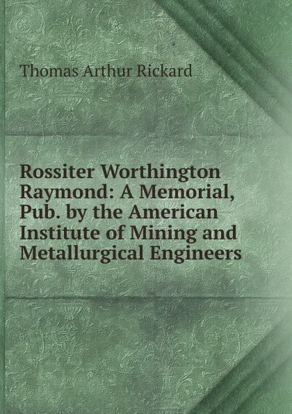 Обложка книги Rossiter Worthington Raymond: A Memorial, Pub. by the American Institute of Mining and Metallurgical Engineers, T.A. Rickard