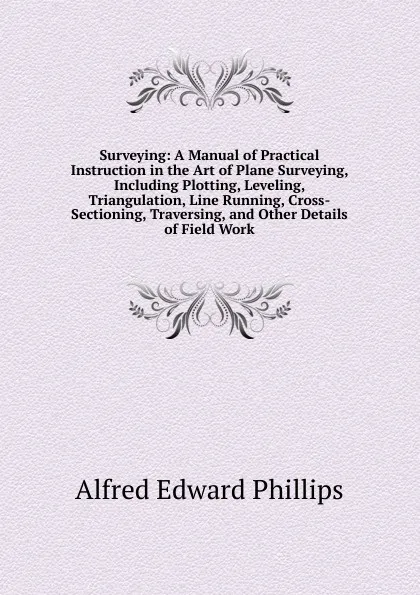 Обложка книги Surveying: A Manual of Practical Instruction in the Art of Plane Surveying, Including Plotting, Leveling, Triangulation, Line Running, Cross-Sectioning, Traversing, and Other Details of Field Work, Alfred Edward Phillips