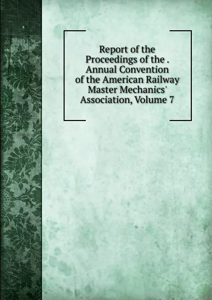 Обложка книги Report of the Proceedings of the . Annual Convention of the American Railway Master Mechanics. Association, Volume 7, 