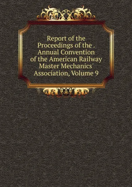 Обложка книги Report of the Proceedings of the . Annual Convention of the American Railway Master Mechanics. Association, Volume 9, 