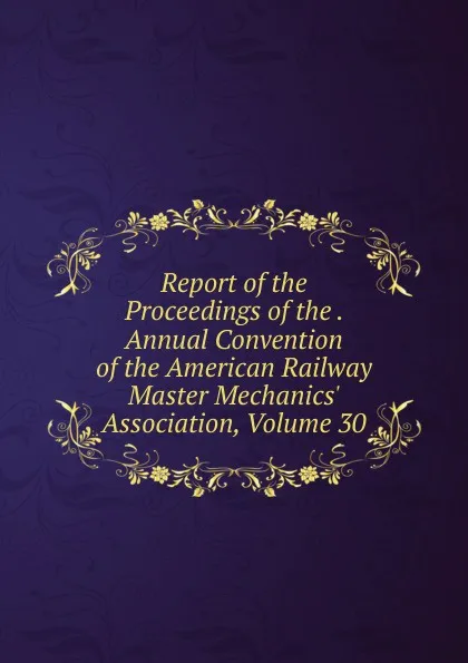 Обложка книги Report of the Proceedings of the . Annual Convention of the American Railway Master Mechanics. Association, Volume 30, 