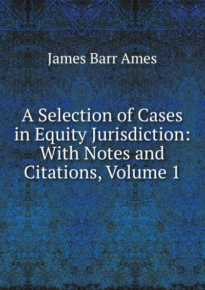 Обложка книги A Selection of Cases in Equity Jurisdiction: With Notes and Citations, Volume 1, James Barr Ames