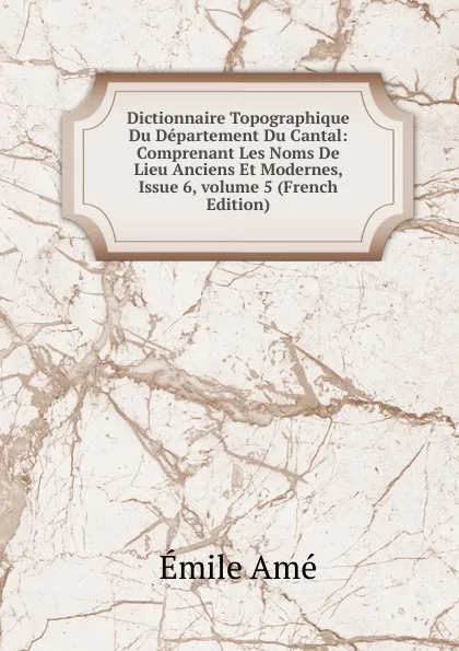 Обложка книги Dictionnaire Topographique Du Departement Du Cantal: Comprenant Les Noms De Lieu Anciens Et Modernes, Issue 6,.volume 5 (French Edition), Émile Amé