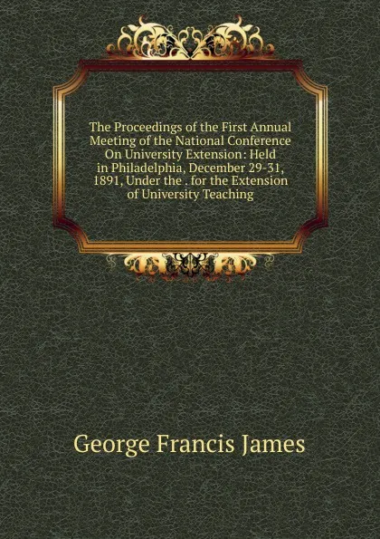 Обложка книги The Proceedings of the First Annual Meeting of the National Conference On University Extension: Held in Philadelphia, December 29-31, 1891, Under the . for the Extension of University Teaching, George Francis James