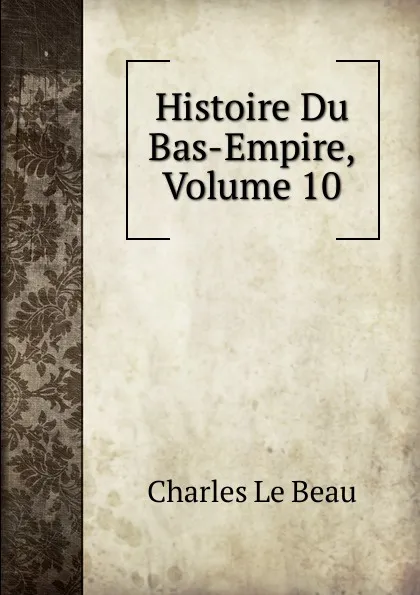 Обложка книги Histoire Du Bas-Empire, Volume 10, Charles Le Beau