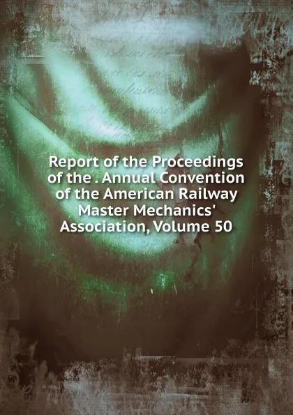 Обложка книги Report of the Proceedings of the . Annual Convention of the American Railway Master Mechanics. Association, Volume 50, 