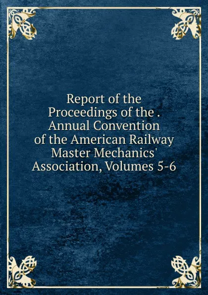 Обложка книги Report of the Proceedings of the . Annual Convention of the American Railway Master Mechanics. Association, Volumes 5-6, 