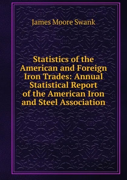 Обложка книги Statistics of the American and Foreign Iron Trades: Annual Statistical Report of the American Iron and Steel Association, James Moore Swank