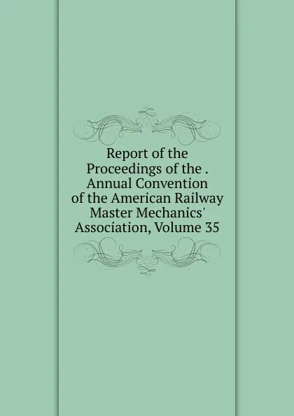 Обложка книги Report of the Proceedings of the . Annual Convention of the American Railway Master Mechanics. Association, Volume 35, 