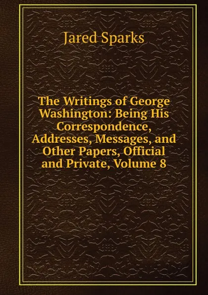 Обложка книги The Writings of George Washington: Being His Correspondence, Addresses, Messages, and Other Papers, Official and Private, Volume 8, Jared Sparks