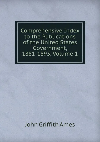 Обложка книги Comprehensive Index to the Publications of the United States Government, 1881-1893, Volume 1, John Griffith Ames