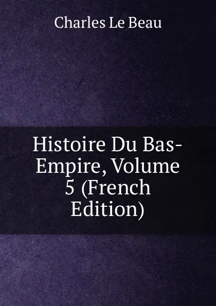 Обложка книги Histoire Du Bas-Empire, Volume 5 (French Edition), Charles Le Beau