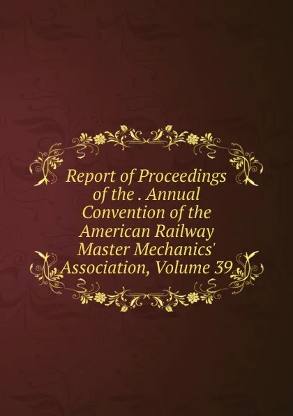 Обложка книги Report of Proceedings of the . Annual Convention of the American Railway Master Mechanics. Association, Volume 39, 