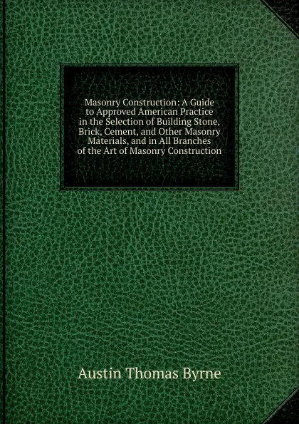 Обложка книги Masonry Construction: A Guide to Approved American Practice in the Selection of Building Stone, Brick, Cement, and Other Masonry Materials, and in All Branches of the Art of Masonry Construction, Austin Thomas Byrne