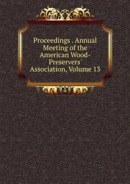 Обложка книги Proceedings . Annual Meeting of the American Wood-Preservers. Association, Volume 13, 