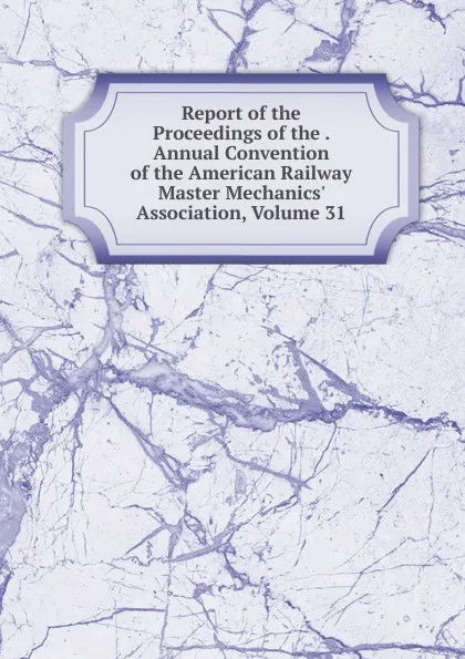 Обложка книги Report of the Proceedings of the . Annual Convention of the American Railway Master Mechanics. Association, Volume 31, 