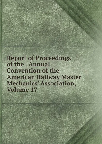 Обложка книги Report of Proceedings of the . Annual Convention of the American Railway Master Mechanics. Association, Volume 17, 