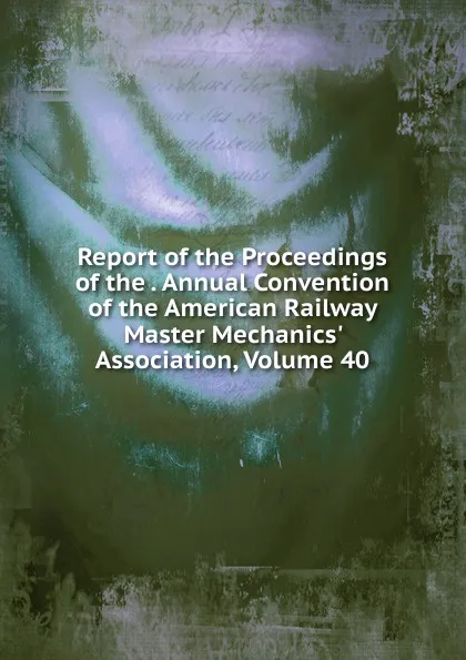 Обложка книги Report of the Proceedings of the . Annual Convention of the American Railway Master Mechanics. Association, Volume 40, 