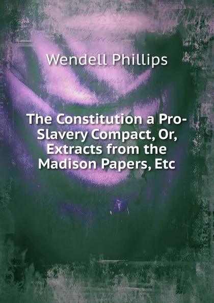 Обложка книги The Constitution a Pro-Slavery Compact, Or, Extracts from the Madison Papers, Etc, Wendell Phillips