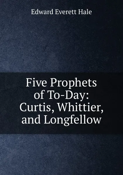 Обложка книги Five Prophets of To-Day: Curtis, Whittier, and Longfellow, Edward Everett Hale