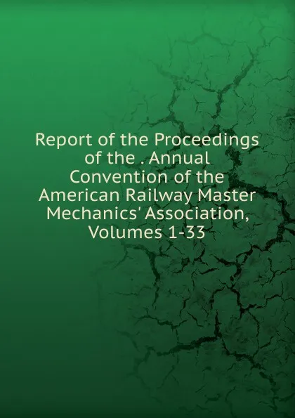 Обложка книги Report of the Proceedings of the . Annual Convention of the American Railway Master Mechanics. Association, Volumes 1-33, 