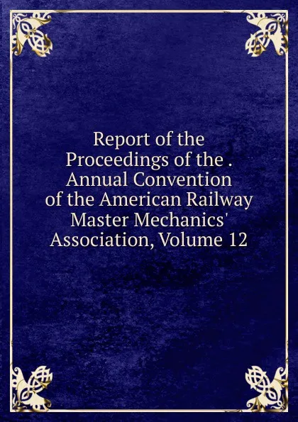 Обложка книги Report of the Proceedings of the . Annual Convention of the American Railway Master Mechanics. Association, Volume 12, 