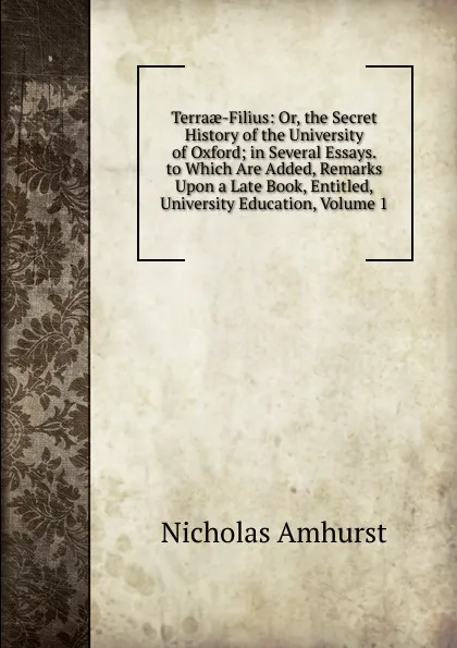 Обложка книги Terraae-Filius: Or, the Secret History of the University of Oxford; in Several Essays. to Which Are Added, Remarks Upon a Late Book, Entitled, University Education, Volume 1, Nicholas Amhurst