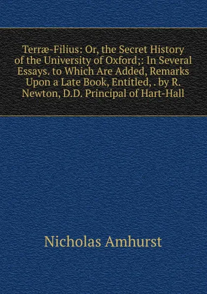 Обложка книги Terrae-Filius: Or, the Secret History of the University of Oxford;: In Several Essays. to Which Are Added, Remarks Upon a Late Book, Entitled, . by R. Newton, D.D. Principal of Hart-Hall, Nicholas Amhurst