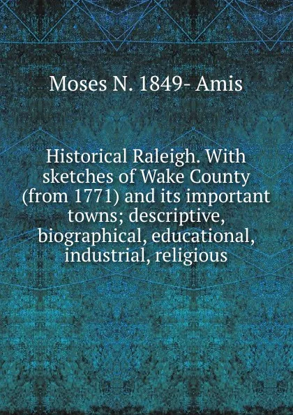 Обложка книги Historical Raleigh. With sketches of Wake County (from 1771) and its important towns; descriptive, biographical, educational, industrial, religious, Moses N. 1849- Amis