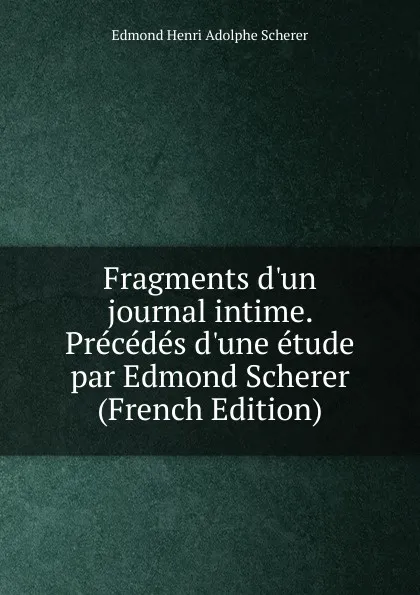 Обложка книги Fragments d.un journal intime. Precedes d.une etude par Edmond Scherer (French Edition), Edmond Henri Adolphe Scherer