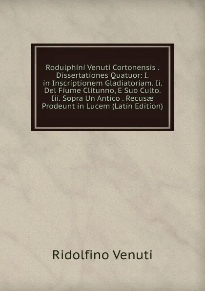 Обложка книги Rodulphini Venuti Cortonensis . Dissertationes Quatuor: I. in Inscriptionem Gladiatoriam. Ii. Del Fiume Clitunno, E Suo Culto. Iii. Sopra Un Antico . Recusae Prodeunt in Lucem (Latin Edition), Ridolfino Venuti