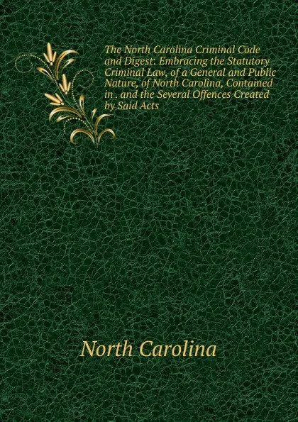 Обложка книги The North Carolina Criminal Code and Digest: Embracing the Statutory Criminal Law, of a General and Public Nature, of North Carolina, Contained in . and the Several Offences Created by Said Acts, North Carolina