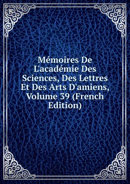 Обложка книги Memoires De L.academie Des Sciences, Des Lettres Et Des Arts D.amiens, Volume 39 (French Edition), 