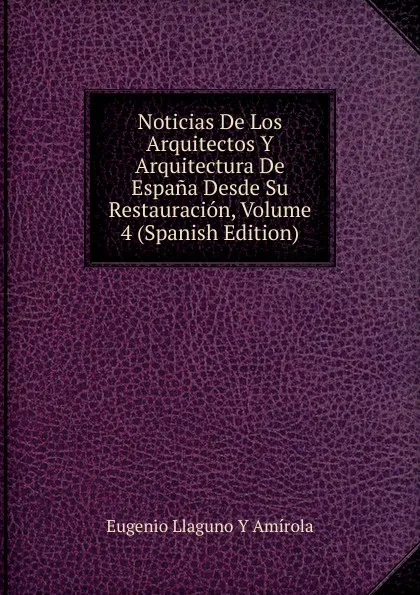 Обложка книги Noticias De Los Arquitectos Y Arquitectura De Espana Desde Su Restauracion, Volume 4 (Spanish Edition), Eugenio Llaguno Y Amírola