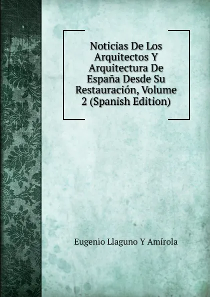 Обложка книги Noticias De Los Arquitectos Y Arquitectura De Espana Desde Su Restauracion, Volume 2 (Spanish Edition), Eugenio Llaguno Y Amírola